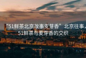 “51鮮茶北京故事麥芽香”北京往事，51鮮茶與麥芽香的交織