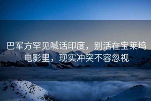 巴軍方罕見喊話印度，別活在寶萊塢電影里，現(xiàn)實沖突不容忽視