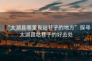 “太湖縣哪里有站巷子的地方”探尋太湖縣站巷子的好去處
