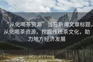 “從化喝茶資源”當(dāng)日新聞文章標(biāo)題，從化喝茶資源，挖掘傳統(tǒng)茶文化，助力地方經(jīng)濟(jì)發(fā)展