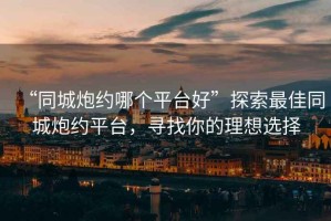 “同城炮約哪個(gè)平臺(tái)好”探索最佳同城炮約平臺(tái)，尋找你的理想選擇