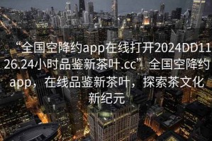 “全國空降約app在線打開2024DD1126.24小時品鑒新茶葉.cc”全國空降約app，在線品鑒新茶葉，探索茶文化新紀元