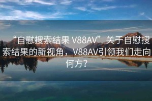 “自慰搜索結(jié)果 V88AV”關(guān)于自慰搜索結(jié)果的新視角，V88AV引領(lǐng)我們走向何方？