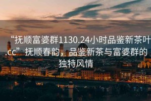 “撫順富婆群1130.24小時(shí)品鑒新茶葉.cc”撫順春韻，品鑒新茶與富婆群的獨(dú)特風(fēng)情