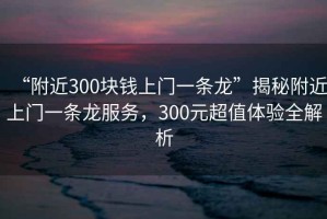 “附近300塊錢上門一條龍”揭秘附近上門一條龍服務(wù)，300元超值體驗全解析