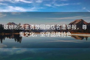 螺螄粉店主勇敢回應店名遭舉報，尊重文化，堅守品牌特色