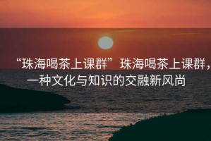 “珠海喝茶上課群”珠海喝茶上課群，一種文化與知識(shí)的交融新風(fēng)尚