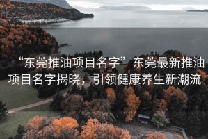“東莞推油項(xiàng)目名字”東莞最新推油項(xiàng)目名字揭曉，引領(lǐng)健康養(yǎng)生新潮流