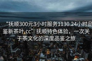 “撫順300元3小時服務1130.24小時品鑒新茶葉.cc”撫順特色體驗，一次關于茶文化的深度品鑒之旅