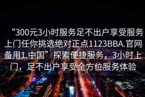 “300元3小時(shí)服務(wù)足不出戶享受服務(wù)上門任你挑選絕對(duì)正點(diǎn)1123BBA.官網(wǎng)備用1.中國(guó)”探索便捷服務(wù)，3小時(shí)上門，足不出戶享受全方位服務(wù)體驗(yàn)