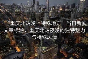 “重慶北站晚上特殊地方”當(dāng)日新聞文章標(biāo)題，重慶北站夜晚的獨特魅力與特殊風(fēng)情