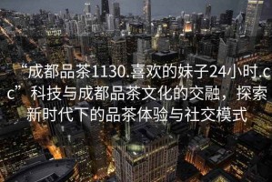 “成都品茶1130.喜歡的妹子24小時.cc”科技與成都品茶文化的交融，探索新時代下的品茶體驗與社交模式