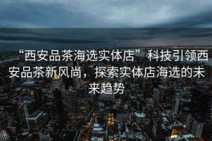 “西安品茶海選實體店”科技引領西安品茶新風尚，探索實體店海選的未來趨勢