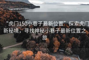 “虎門150小巷子最新位置”探索虎門新秘境，尋找神秘小巷子最新位置之旅