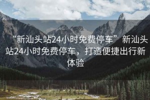 “新汕頭站24小時(shí)免費(fèi)停車”新汕頭站24小時(shí)免費(fèi)停車，打造便捷出行新體驗(yàn)