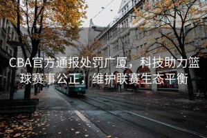 CBA官方通報處罰廣廈，科技助力籃球賽事公正，維護聯(lián)賽生態(tài)平衡