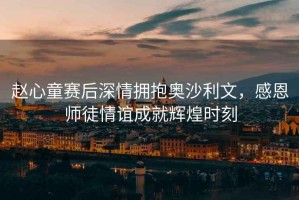 趙心童賽后深情擁抱奧沙利文，感恩師徒情誼成就輝煌時(shí)刻