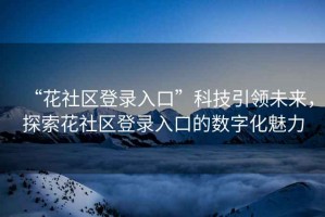 “花社區(qū)登錄入口”科技引領(lǐng)未來(lái)，探索花社區(qū)登錄入口的數(shù)字化魅力