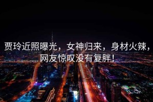 賈玲近照曝光，女神歸來，身材火辣，網(wǎng)友驚嘆沒有復(fù)胖！