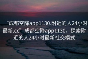 “成都空降app1130.附近的人24小時最新.cc”成都空降app1130，探索附近的人24小時最新社交模式