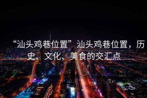 “汕頭雞巷位置”汕頭雞巷位置，歷史、文化、美食的交匯點