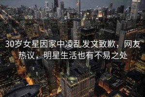 30歲女星因家中凌亂發(fā)文致歉，網(wǎng)友熱議，明星生活也有不易之處