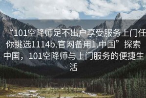 “101空降師足不出戶享受服務(wù)上門任你挑選1114b.官網(wǎng)備用1.中國”探索中國，101空降師與上門服務(wù)的便捷生活
