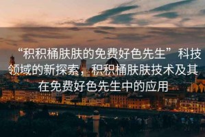 “積積桶膚膚的免費好色先生”科技領(lǐng)域的新探索，積積桶膚膚技術(shù)及其在免費好色先生中的應(yīng)用