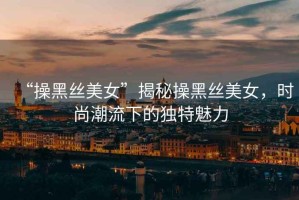 “操黑絲美女”揭秘操黑絲美女，時(shí)尚潮流下的獨(dú)特魅力