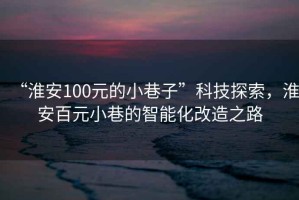 “淮安100元的小巷子”科技探索，淮安百元小巷的智能化改造之路