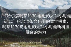 “哈爾濱喝茶1130.附近的人24小時最新.cc”哈爾濱茶文化下的數(shù)字探索，喝茶1130與附近的人24小時最新科技融合的魅力
