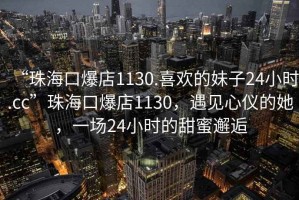 “珠海口爆店1130.喜歡的妹子24小時(shí).cc”珠?？诒?130，遇見(jiàn)心儀的她，一場(chǎng)24小時(shí)的甜蜜邂逅