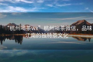 “杭州喝茶wx”杭州喝茶微信，品味江南的獨(dú)特茶文化
