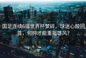 國足連續(xù)6屆世界杯夢碎，球迷心酸回首，何時才能重振雄風？