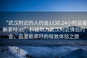 “武漢附近的人約會1130.24小時品鑒新茶葉.cc”科技助力武漢附近情侶約會，品鑒新茶葉的極致體驗之旅