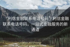 “利信金融聯(lián)系電話號(hào)碼”利信金融聯(lián)系電話號(hào)碼，一站式金融服務(wù)的新通道