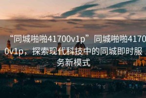 “同城啪啪41700v1p”同城啪啪41700v1p，探索現(xiàn)代科技中的同城即時服務新模式