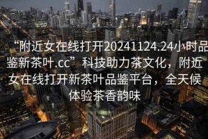 “附近女在線打開20241124.24小時品鑒新茶葉.cc”科技助力茶文化，附近女在線打開新茶葉品鑒平臺，全天候體驗茶香韻味
