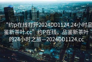 “約p在線打開2024DD1124.24小時品鑒新茶葉.cc”約P在線，品鑒新茶葉的24小時之旅—2024DD1124.cc