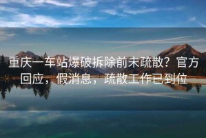 重慶一車(chē)站爆破拆除前未疏散？官方回應(yīng)，假消息，疏散工作已到位