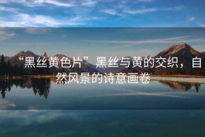 “黑絲黃色片”黑絲與黃的交織，自然風(fēng)景的詩意畫卷