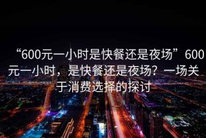 “600元一小時是快餐還是夜場”600元一小時，是快餐還是夜場？一場關(guān)于消費選擇的探討