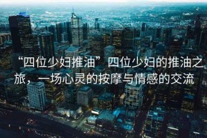 “四位少婦推油”四位少婦的推油之旅，一場心靈的按摩與情感的交流