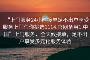 “上門服務(wù)24小時(shí)接單足不出戶享受服務(wù)上門任你挑選1114.官網(wǎng)備用1.中國”上門服務(wù)，全天候接單，足不出戶享受多元化服務(wù)體驗(yàn)