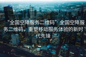 “全國空降服務(wù)二維碼”全國空降服務(wù)二維碼，重塑移動服務(wù)體驗的新時代先鋒