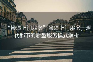 “操逼上門服務(wù)”操逼上門服務(wù)，現(xiàn)代都市的新型服務(wù)模式解析