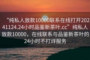 “純私人放款10000聯(lián)系在線打開20241124.24小時(shí)品鑒新茶葉.cc”純私人放款10000，在線聯(lián)系與品鑒新茶葉的24小時(shí)不打烊服務(wù)