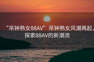 “吊鐘熟女88AV”吊鐘熟女風(fēng)潮再起，探索88AV的新潮流