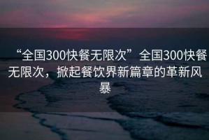 “全國(guó)300快餐無限次”全國(guó)300快餐無限次，掀起餐飲界新篇章的革新風(fēng)暴