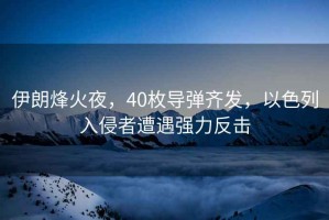 伊朗烽火夜，40枚導彈齊發(fā)，以色列入侵者遭遇強力反擊